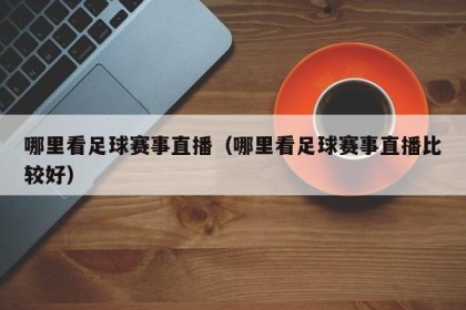 哪里看足球赛事直播（哪里看足球赛事直播比较好）