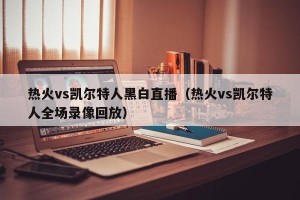 热火vs凯尔特人黑白直播（热火vs凯尔特人全场录像回放）