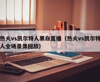 热火vs凯尔特人黑白直播（热火vs凯尔特人全场录像回放）